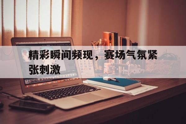 关于精彩瞬间频现，赛场气氛紧张刺激的信息
