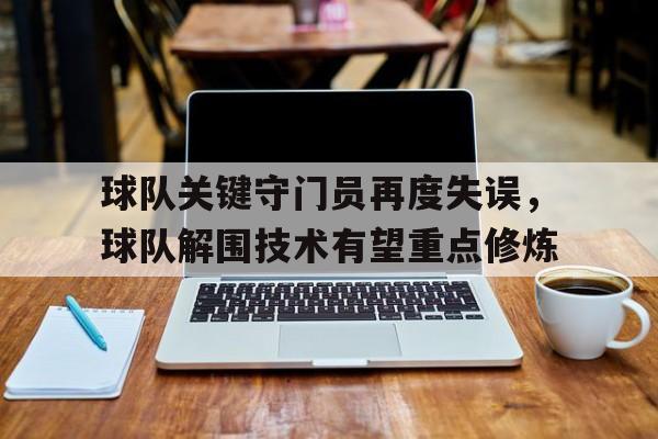关于球队关键守门员再度失误，球队解围技术有望重点修炼的信息
