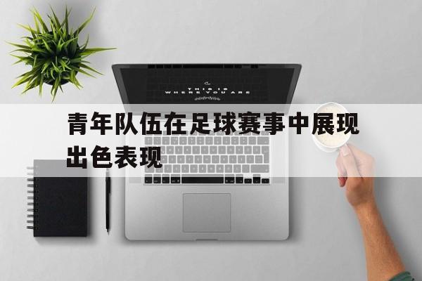 青年队伍在足球赛事中展现出色表现