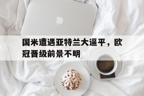 关于国米遭遇亚特兰大逼平，欧冠晋级前景不明的信息