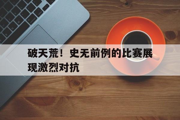 破天荒！史无前例的比赛展现激烈对抗的简单介绍