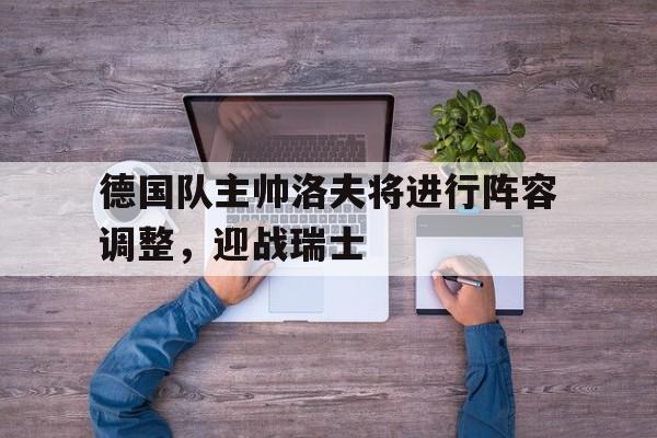 德国队主帅洛夫将进行阵容调整，迎战瑞士的简单介绍