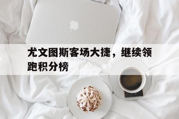 尤文图斯客场大捷，继续领跑积分榜的简单介绍