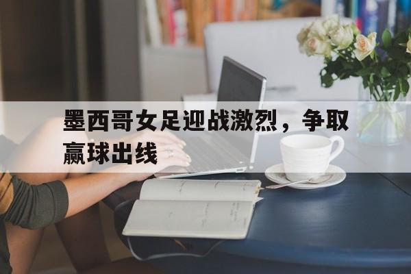 墨西哥女足迎战激烈，争取赢球出线的简单介绍
