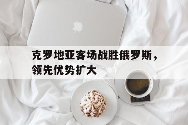 克罗地亚客场战胜俄罗斯，领先优势扩大