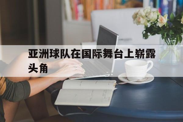 亚洲球队在国际舞台上崭露头角