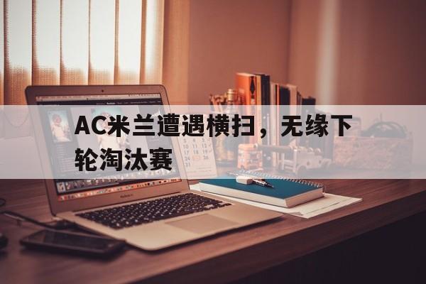 关于AC米兰遭遇横扫，无缘下轮淘汰赛的信息