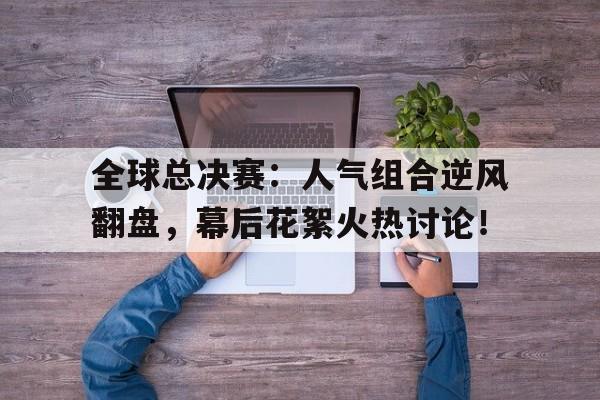 全球总决赛：人气组合逆风翻盘，幕后花絮火热讨论！
