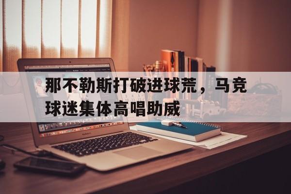 那不勒斯打破进球荒，马竞球迷集体高唱助威