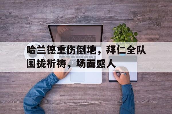 哈兰德重伤倒地，拜仁全队围拢祈祷，场面感人