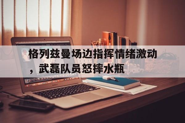 格列兹曼场边指挥情绪激动，武磊队员怒摔水瓶