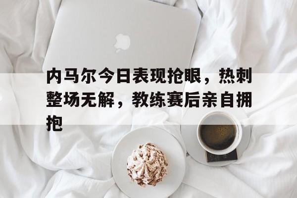 内马尔今日表现抢眼，热刺整场无解，教练赛后亲自拥抱曝内马尔已恢复训练