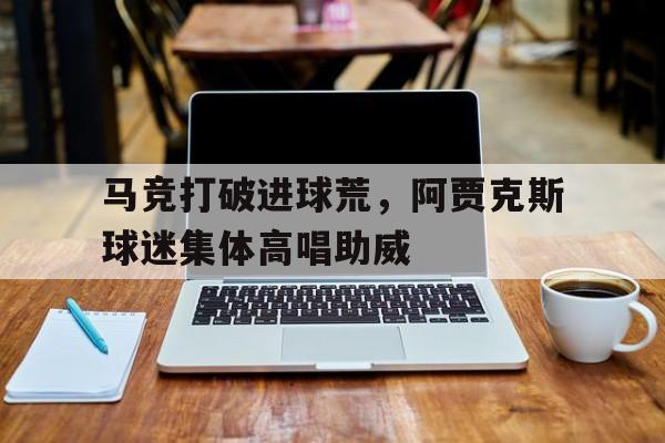 马竞打破进球荒，阿贾克斯球迷集体高唱助威阿贾克斯球迷申方剑