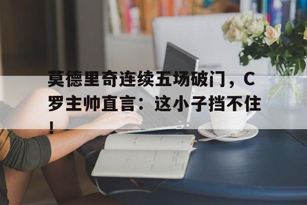 莫德里奇连续五场破门，C罗主帅直言：这小子挡不住！